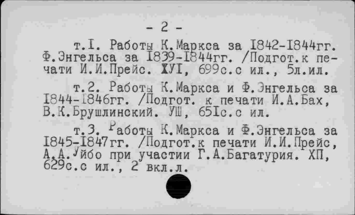 ﻿- г -
т.I. Работы К. Маркса за 1842-1844гг. Ф.Энгельса за 1839-1б44гг. /Подгот.к печати И.И.Прейс. ХУІ, 699с.с ил., 5л.ил.
т.2. Работы К.Маркса и Ф.Энгельса за
1844-	1846гг. /Подгот. к печати И.А.Бах, В.К.Брушлинский. УШ, 651с.с ил.
т.3. Работы К.Маркса и Ф.Энгельса за
1845-	1847гг. /Подгот.к печати И.И.Прейс, А.А.Уйбо при участии Г.А.Багатурия. ХП, 629с.с ил., 2 вкл.л.